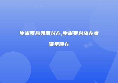 生肖茅台如何封存,生肖茅台放在家哪里保存