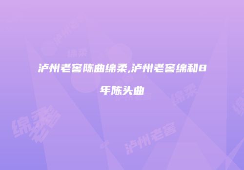 泸州老窖陈曲绵柔,泸州老窖绵和8年陈头曲