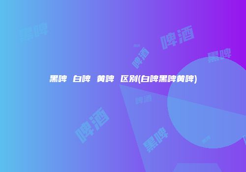 黑啤 白啤 黄啤 区别(白啤黑啤黄啤)