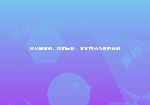 茅台仙家酒：价格解析、文化内涵与真假鉴别