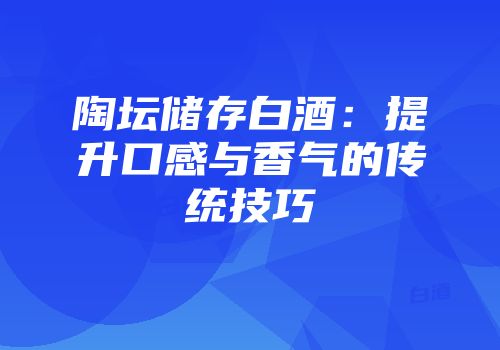 陶坛储存白酒：提升口感与香气的传统技巧