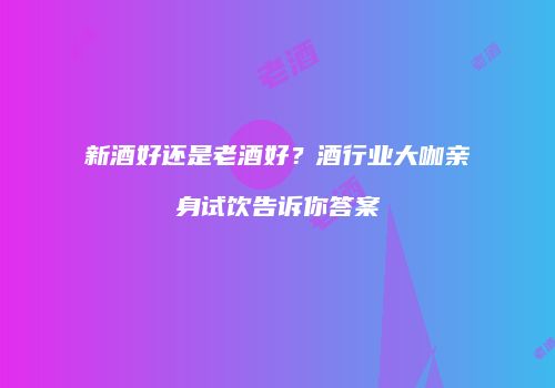 新酒好还是老酒好？酒行业大咖亲身试饮告诉你答案