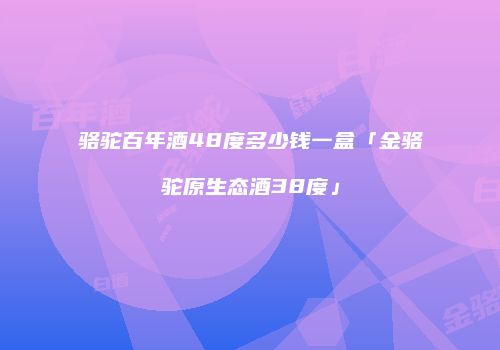 骆驼百年酒48度多少钱一盒「金骆驼原生态酒38度」