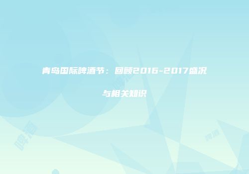 青岛国际啤酒节：回顾2016-2017盛况与相关知识