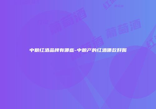 中粮红酒品牌有哪些-中粮产的红酒哪款好喝