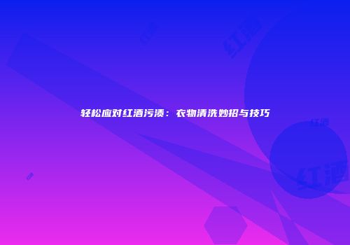 轻松应对红酒污渍：衣物清洗妙招与技巧