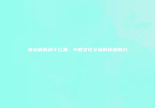 张裕解百纳干红酒：中西文化交融的佳酿魅力
