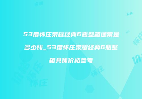 53度怀庄荣耀经典6瓶整箱通常是多少钱_53度怀庄荣耀经典6瓶整箱具体价格参考