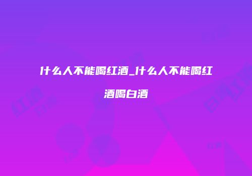 什么人不能喝红酒_什么人不能喝红酒喝白酒