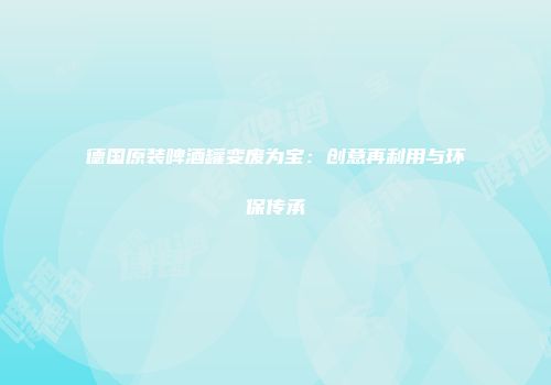德国原装啤酒罐变废为宝：创意再利用与环保传承