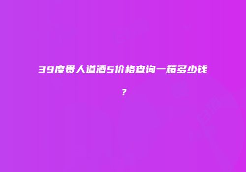 39度贵人道酒5价格查询一箱多少钱？