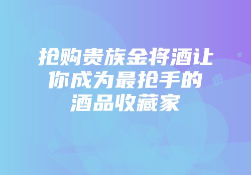 抢购贵族金将酒让你成为最抢手的酒品收藏家