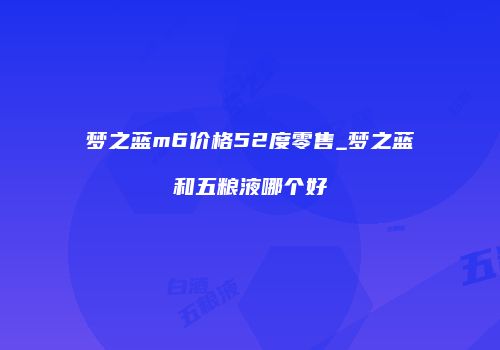 梦之蓝m6价格52度零售_梦之蓝和五粮液哪个好