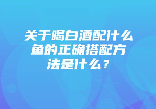 关于喝白酒配什么鱼的正确搭配方法是什么？