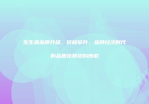 生生酒品质升级，价格攀升：品牌经济时代的品质佳酿抢购良机