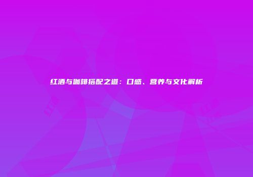 红酒与咖啡搭配之道：口感、营养与文化解析