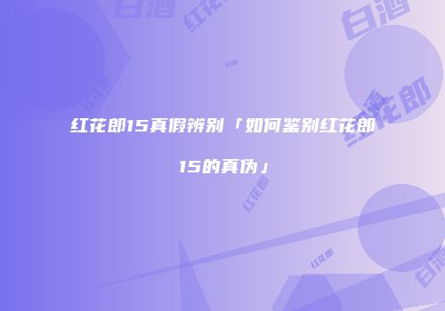 红花郎15真假辨别「如何鉴别红花郎15的真伪」