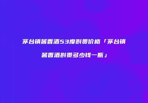 茅台镇酱香酒53度斟贵价格「茅台镇酱香酒斟贵多少钱一瓶」