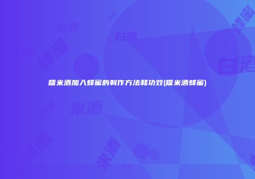 糯米酒加入蜂蜜的制作方法和功效(糯米酒蜂蜜)