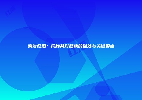 晚饮红酒：揭秘其对健康的益处与关键要点