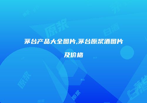 茅台产品大全图片,茅台原浆酒图片及价格