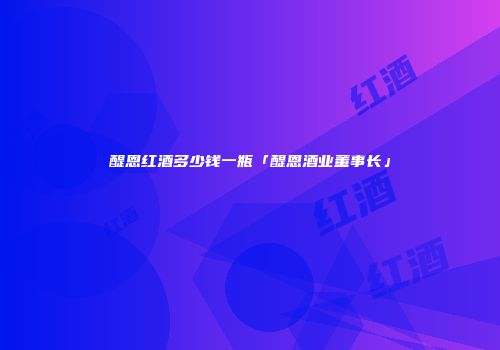 醍恩红酒多少钱一瓶「醍恩酒业董事长」