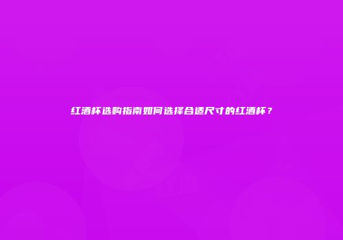 红酒杯选购指南如何选择合适尺寸的红酒杯？
