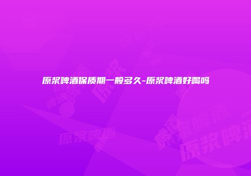 原浆啤酒保质期一般多久-原浆啤酒好喝吗
