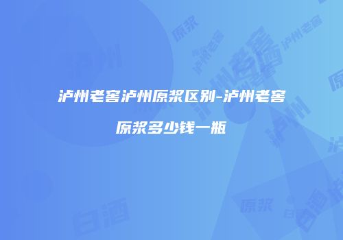 泸州老窖泸州原浆区别-泸州老窖原浆多少钱一瓶