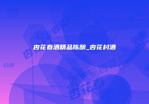 杏花春酒精品陈酿_杏花村酒