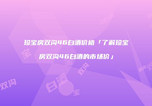 珍宝房双沟46白酒价格「了解珍宝房双沟46白酒的市场价」