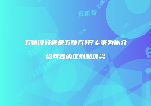 五粮液好还是五粮春好?专家为你介绍两者的区别和优劣