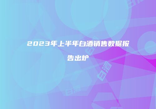 2023年上半年白酒销售数据报告出炉