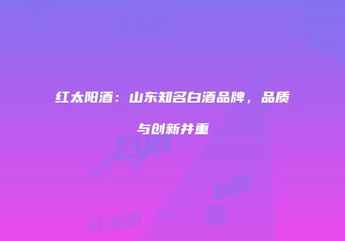 红太阳酒：山东知名白酒品牌，品质与创新并重