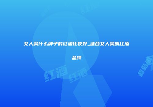 女人喝什么牌子的红酒比较好_适合女人喝的红酒品牌