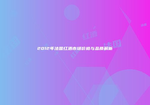 2012年法国红酒市场价格与品质解析