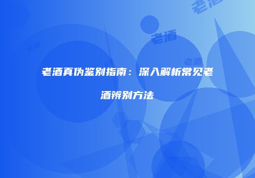 老酒真伪鉴别指南：深入解析常见老酒辨别方法