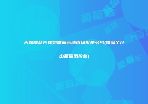 天露精品吉祥如意葡萄酒市场价是多少(精品全汁山葡萄酒价格)