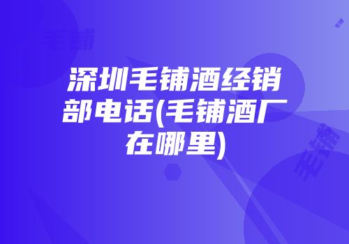 深圳毛铺酒经销部电话(毛铺酒厂在哪里)