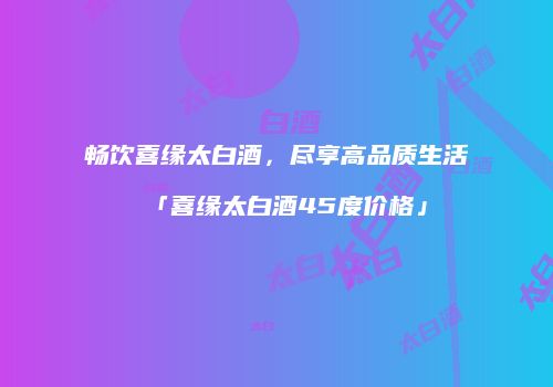 畅饮喜缘太白酒，尽享高品质生活「喜缘太白酒45度价格」