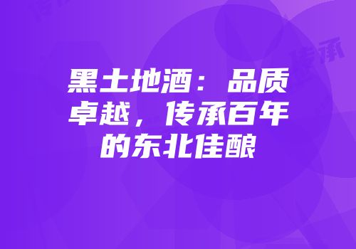 黑土地酒：品质卓越，传承百年的东北佳酿