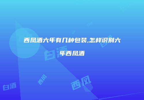 西凤酒六年有几种包装,怎样识别六年西凤酒