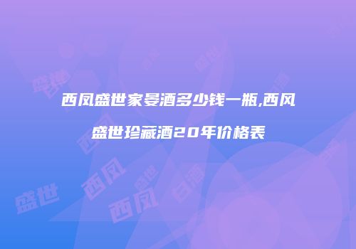 西凤盛世家晏酒多少钱一瓶,西风盛世珍藏酒20年价格表