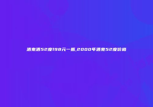酒鬼酒52度198元一瓶,2000年酒鬼52度价格