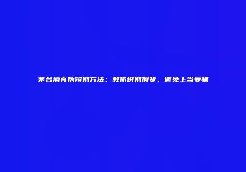 茅台酒真伪辨别方法：教你识别假货，避免上当受骗