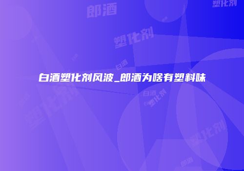 白酒塑化剂风波_郎酒为啥有塑料味