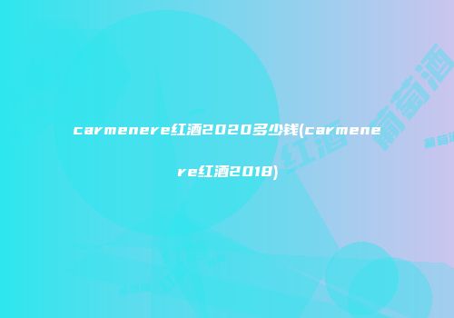 carmenere红酒2020多少钱(carmenere红酒2018)