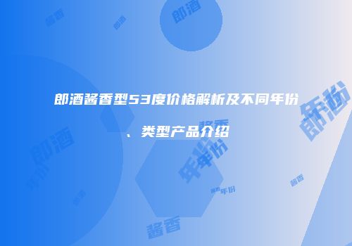 郎酒酱香型53度价格解析及不同年份、类型产品介绍