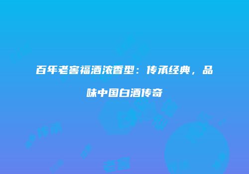百年老窖福酒浓香型：传承经典，品味中国白酒传奇
