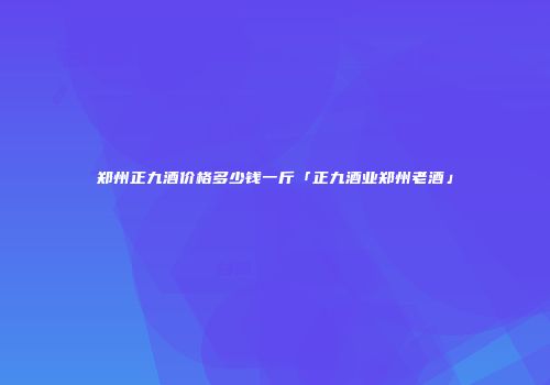 郑州正九酒价格多少钱一斤「正九酒业郑州老酒」
